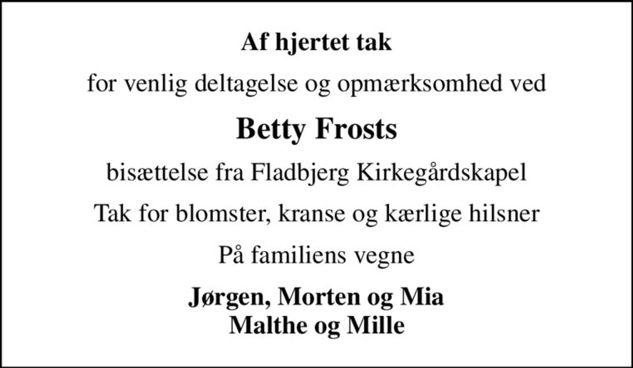 Af hjertet tak
for venlig deltagelse og opmærksomhed ved
Betty Frosts
bisættelse fra Fladbjerg Kirkegårdskapel
Tak for blomster, kranse og kærlige hilsner
På familiens vegne
Jørgen, Morten og Mia Malthe og Mille