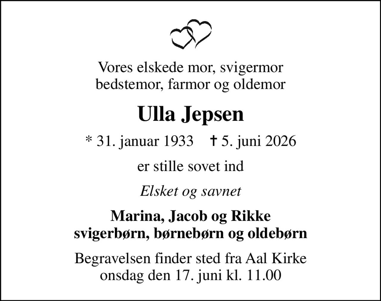 Vores elskede mor, svigermor bedstemor, farmor og oldemor
Ulla Jepsen
* 31. januar 1933    ✝ 5. juni 2026
er stille sovet ind
Elsket og savnet
Marina, Jacob og Rikke svigerbørn, børnebørn og oldebørn
Begravelsen finder sted fra Aal Kirke  onsdag den 17. juni kl. 11.00