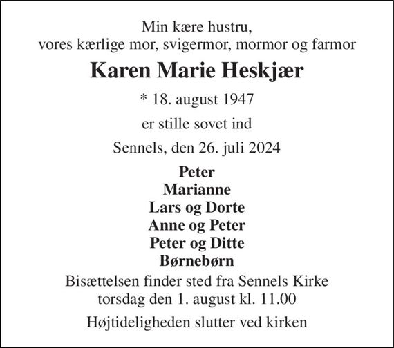 Min kære hustru, vores kærlige mor, svigermor, mormor og farmor 
Karen Marie Heskjær 
*&#x200B; 18. august 1947 
er stille sovet ind 
Sennels, den 26. juli 2024 
Peter Marianne Lars og Dorte Anne og Peter Peter og Ditte Børnebørn 
Bisættelsen&#x200B; finder sted fra Sennels Kirke&#x200B; torsdag den 1. august&#x200B; kl. 11.00 
Højtideligheden slutter ved kirken