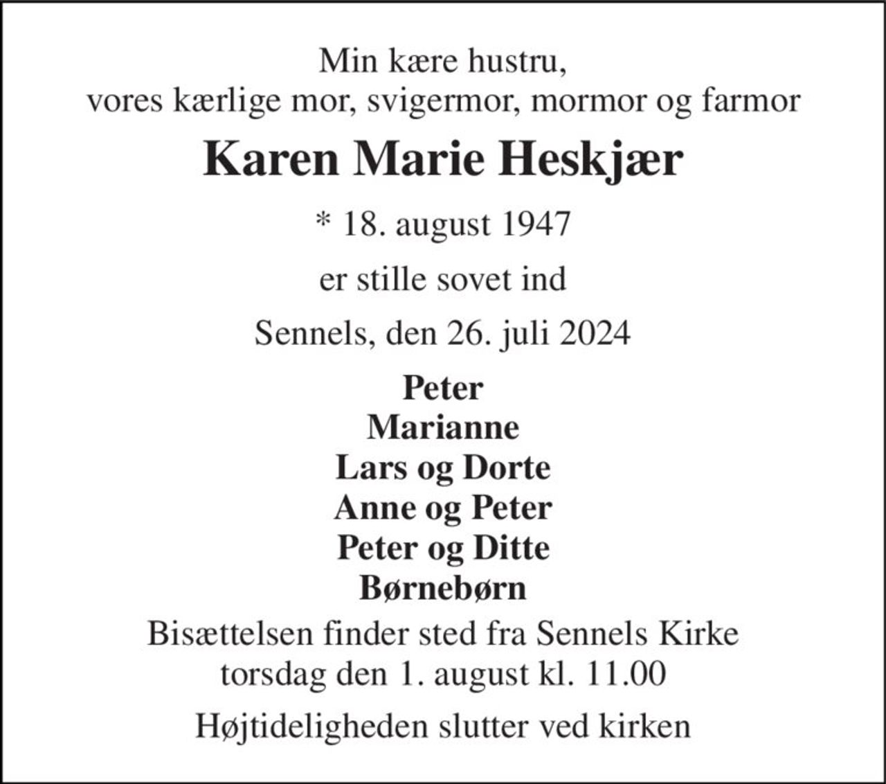 Min kære hustru, vores kærlige mor, svigermor, mormor og farmor 
Karen Marie Heskjær 
*​ 18. august 1947 
er stille sovet ind 
Sennels, den 26. juli 2024 
Peter Marianne Lars og Dorte Anne og Peter Peter og Ditte Børnebørn 
Bisættelsen​ finder sted fra Sennels Kirke​ torsdag den 1. august​ kl. 11.00 
Højtideligheden slutter ved kirken