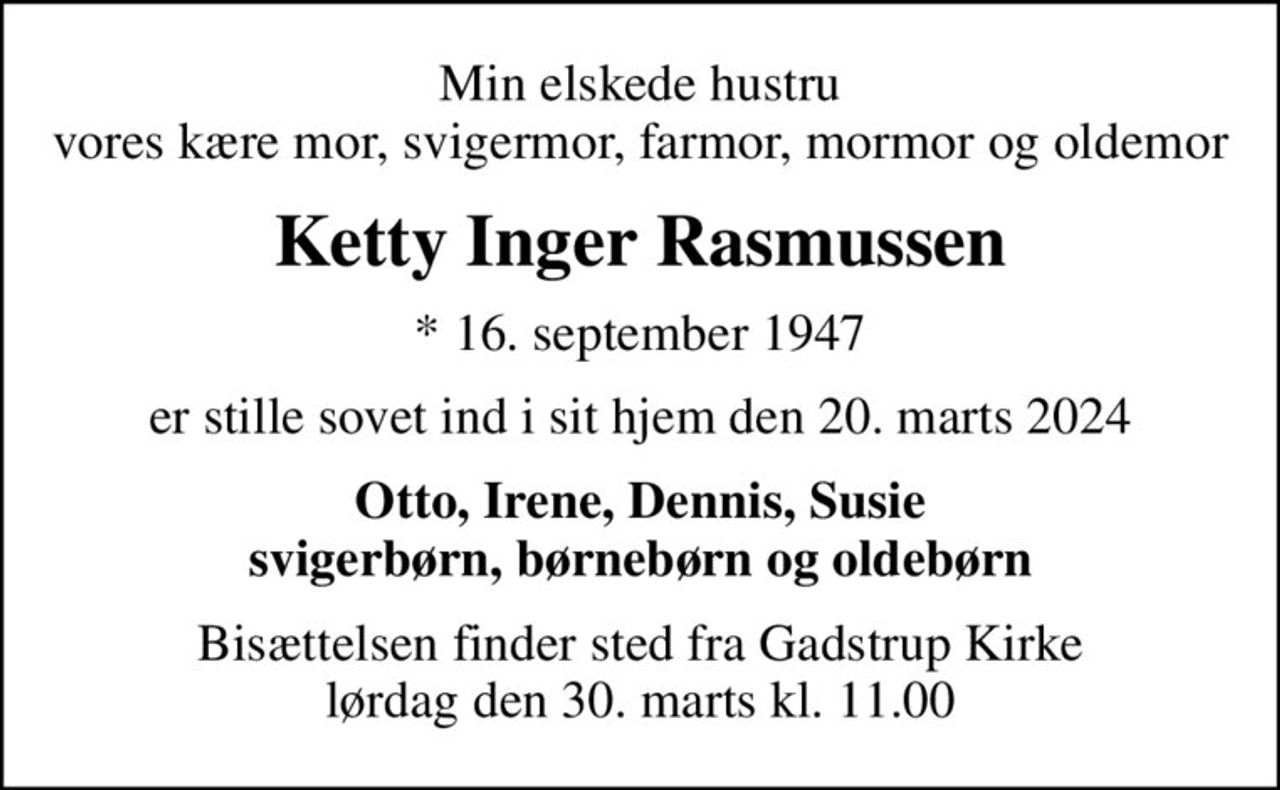 Min elskede hustru vores kære mor, svigermor, farmor, mormor og oldemor
Ketty Inger Rasmussen
* 16. september 1947
er stille sovet ind i sit hjem den 20. marts 2024
Otto, Irene, Dennis, Susie svigerbørn, børnebørn og oldebørn
Bisættelsen finder sted fra Gadstrup Kirke  lørdag den 30. marts kl. 11.00