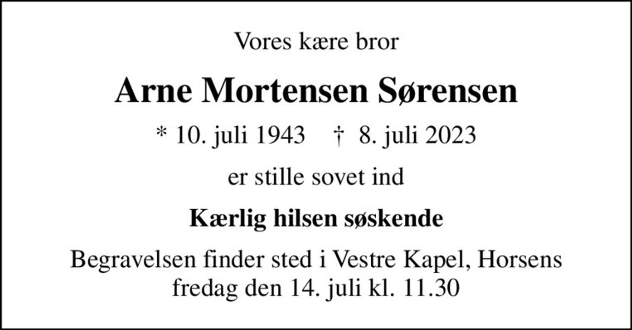 Vores kære bror
Arne Mortensen Sørensen
* 10. juli 1943    ✝ 8. juli 2023
er stille sovet ind
Kærlig hilsen søskende
Begravelsen finder sted i Vestre Kapel, Horsens fredag den 14. juli kl. 11.30