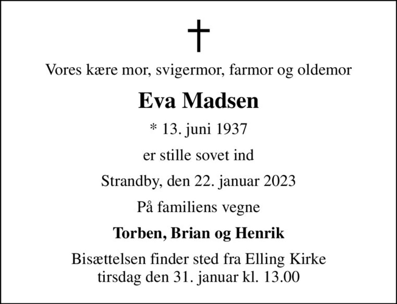Vores kære mor, svigermor, farmor og oldemor
Eva Madsen
* 13. juni 1937
er stille sovet ind
Strandby, den 22. januar 2023
På familiens vegne
Torben, Brian og Henrik
Bisættelsen finder sted fra Elling Kirke  tirsdag den 31. januar kl. 13.00
