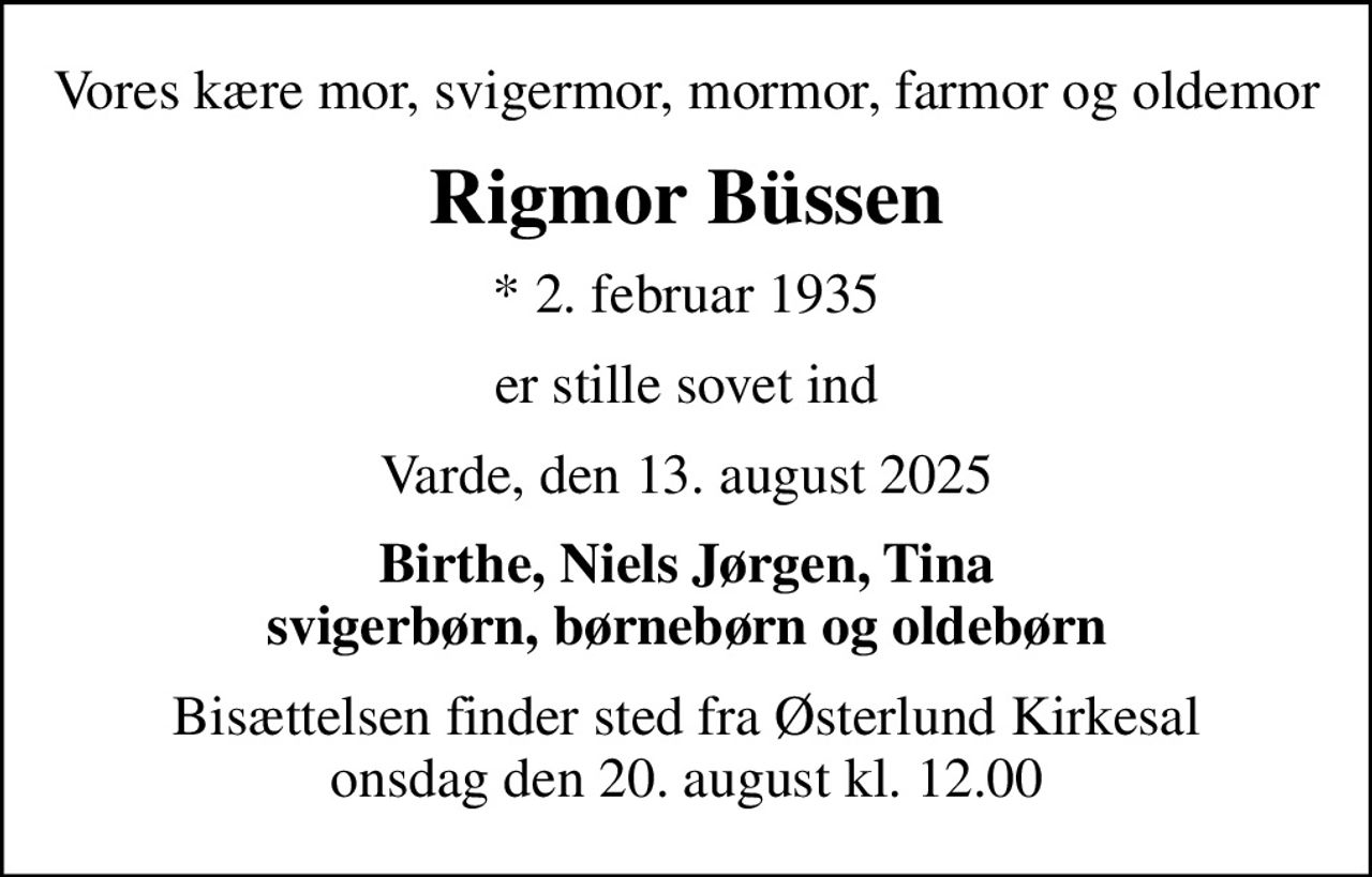 Vores kære mor, svigermor, mormor, farmor og oldemor
Rigmor Büssen
* 2. februar 1935
er stille sovet ind
Varde, den 13. august 2025
Birthe, Niels Jørgen, Tina svigerbørn, børnebørn og oldebørn
Bisættelsen finder sted fra Østerlund Kirkesal  onsdag den 20. august kl. 12.00