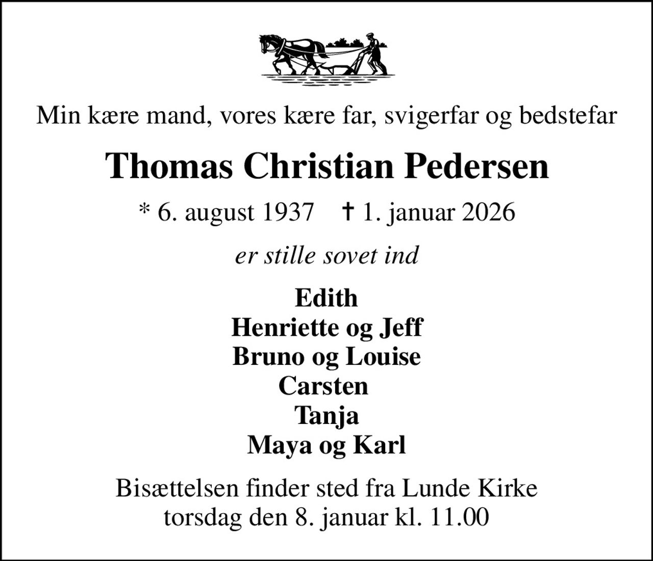 Min kære mand, vores kære far, svigerfar og bedstefar
Thomas Christian Pedersen
* 6. august 1937    ✝ 1. januar 2026
er stille sovet ind
Edith Henriette og Jeff Bruno og Louise Carsten  Tanja Maya og Karl
Bisættelsen finder sted fra Lunde Kirke  torsdag den 8. januar kl. 11.00