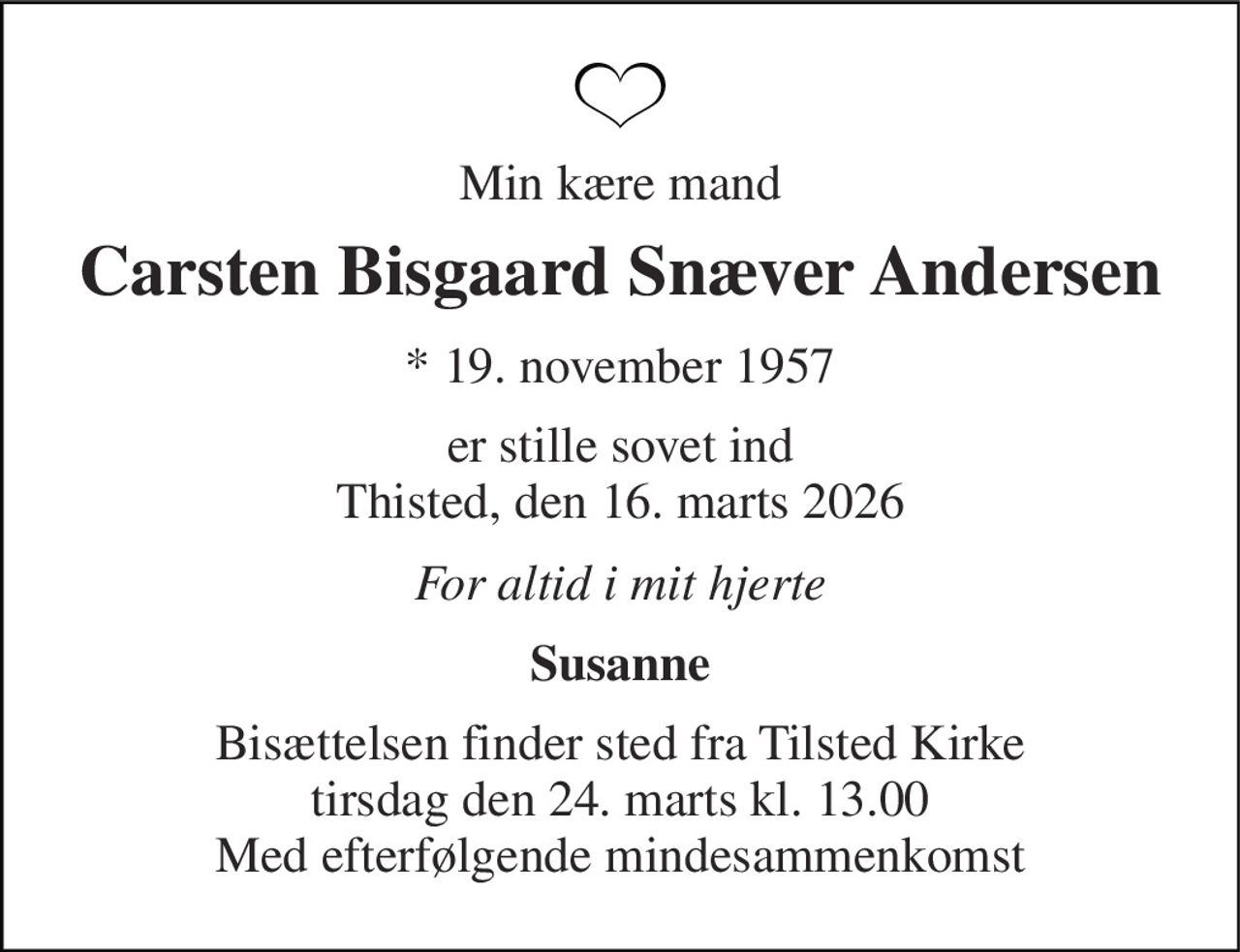 Min kære mand 
Carsten Bisgaard Snæver Andersen 
* 19. november 1957 
er stille sovet ind Thisted, den 16. marts 2026 
For altid i mit hjerte 
Susanne 
Bisættelsen finder sted fra Tilsted Kirke tirsdag den 24. marts kl. 13.00 Med efterfølgende mindesammenkomst