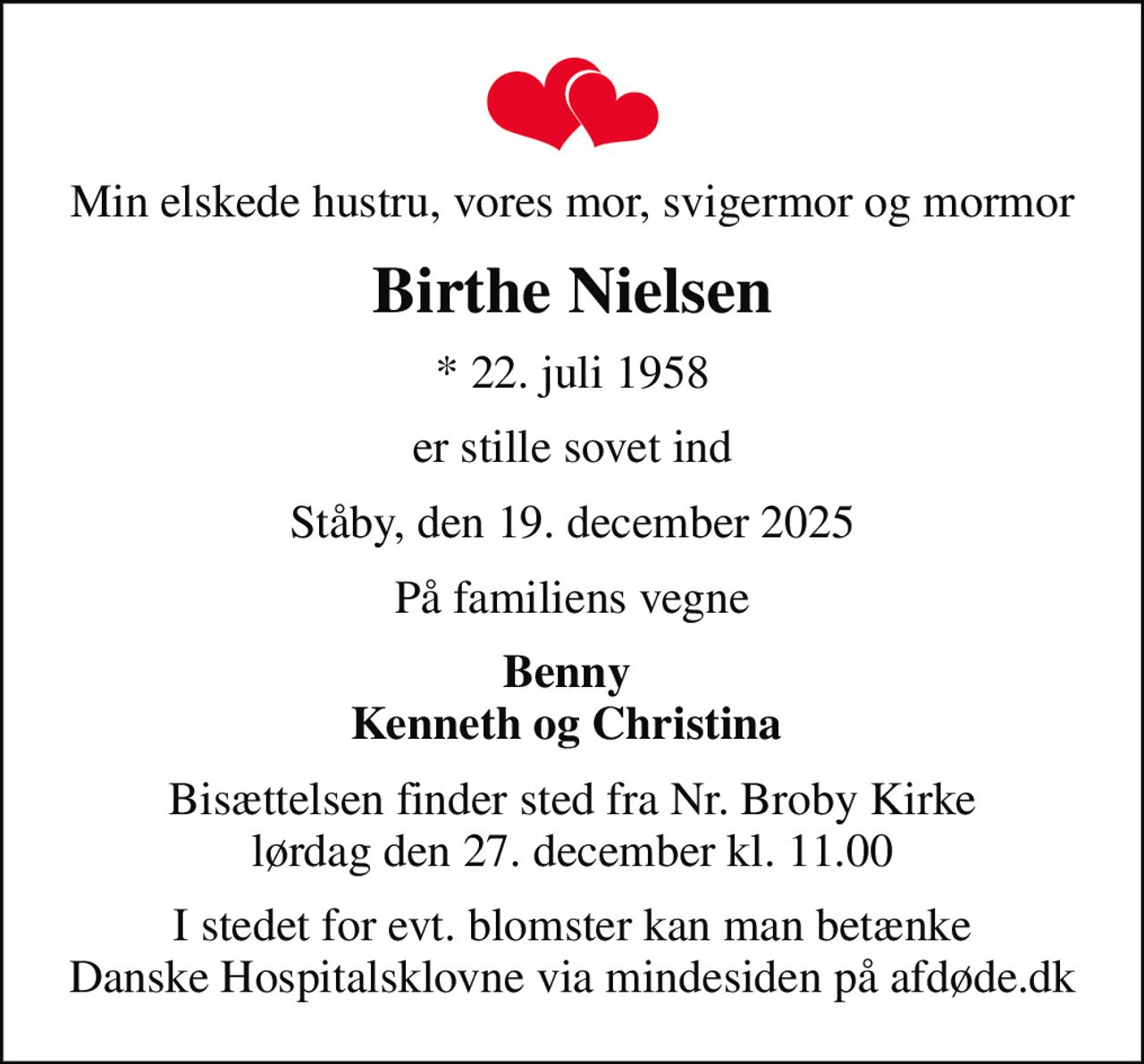 Min elskede hustru, vores mor, svigermor og mormor
Birthe Nielsen
* 22. juli 1958
er stille sovet ind
Ståby, den 19. december 2025
På familiens vegne
Benny  Kenneth og Christina 
Bisættelsen finder sted fra Nr. Broby Kirke  lørdag den 27. december kl. 11.00 
I stedet for evt. blomster kan man betænke
					Danske Hospitalsklovne via mindesiden på afdøde.dk