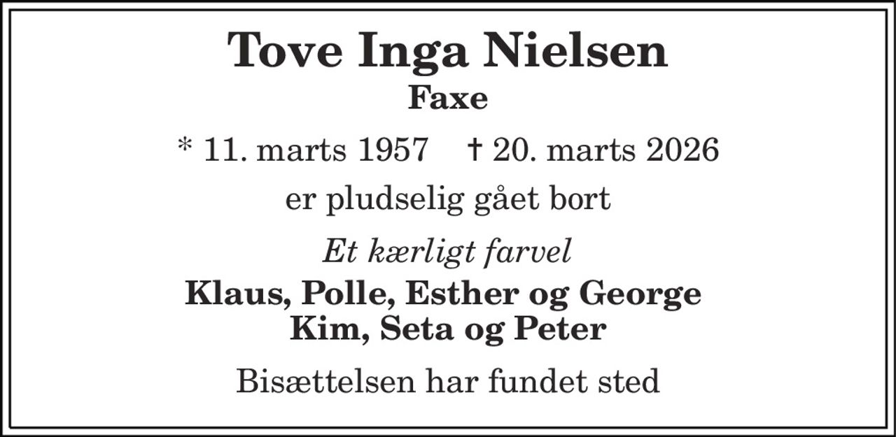 Tove Inga Nielsen 
Faxe 
* 11. marts 1957    ✝ 20. marts 2026 
er pludselig gået bort 
Et kærligt farvel 
Klaus, Polle, Esther og George  Kim, Seta og Peter 
Bisættelsen har fundet sted