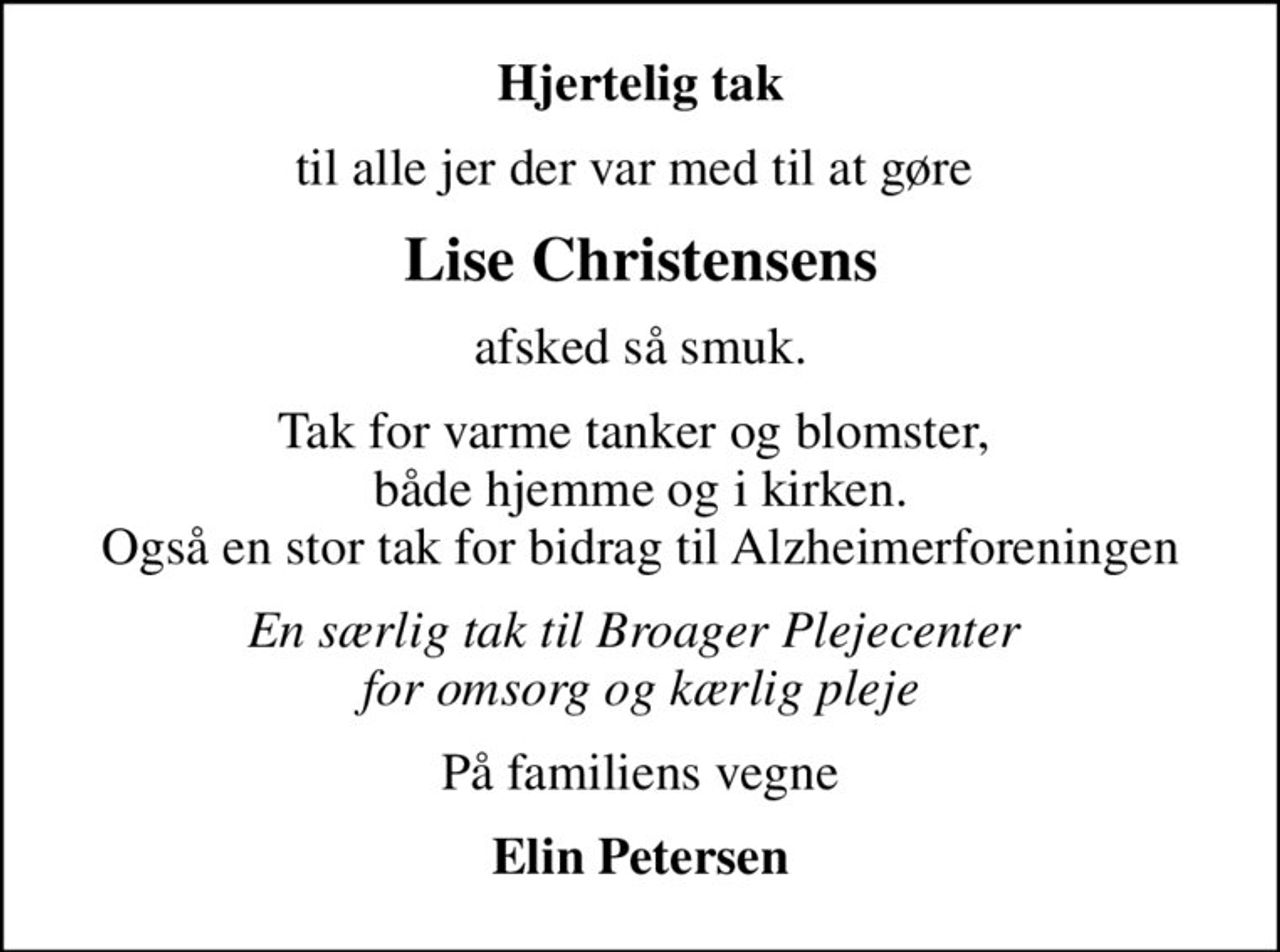 Hjertelig tak
til alle jer der var med til at gøre 
Lise Christensens
afsked så smuk.
Tak for varme tanker og blomster,  både hjemme og i kirken. Også en stor tak for bidrag til Alzheimerforeningen
En særlig tak til Broager Plejecenter  for omsorg og kærlig pleje
På familiens vegne
Elin Petersen
