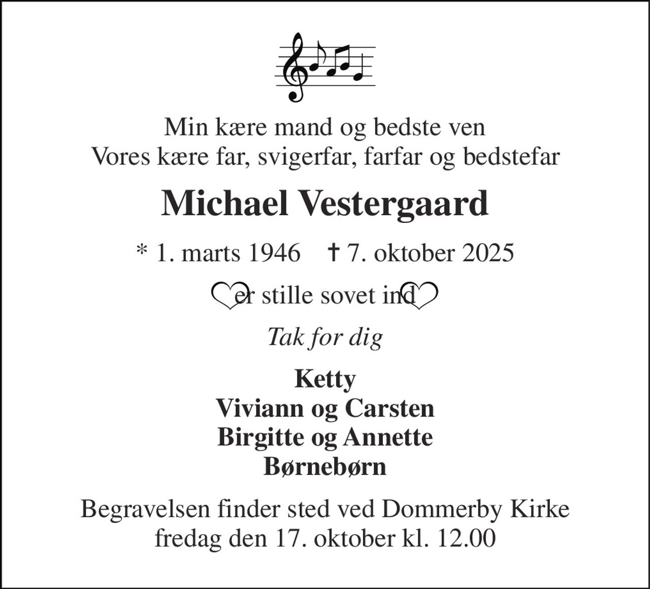 Min kære mand og bedste ven Vores kære far, svigerfar, farfar og bedstefar 
Michael Vestergaard 
★​ 1. marts 1946​    ✝​ 7. oktober 2025 
er stille sovet ind 
Tak for dig 
Ketty Viviann og Carsten Birgitte og Annette Børnebørn 
Begravelsen finder sted ved Dommerby Kirke fredag den 17. oktober kl. 12.00