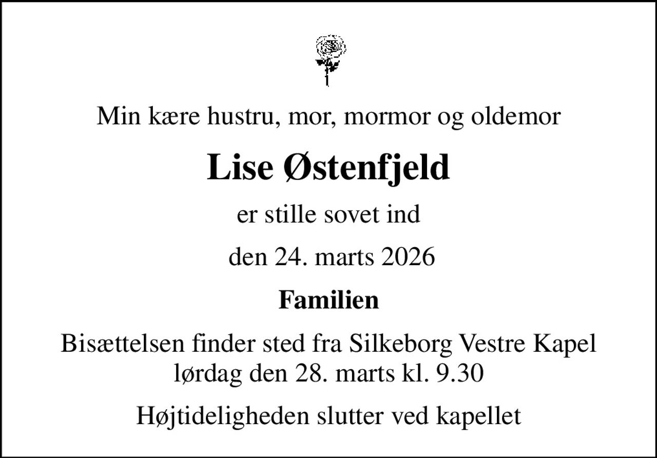Min kære hustru, mor, mormor og oldemor
Lise Østenfjeld
er stille sovet ind
 den 24. marts 2026
Familien
Bisættelsen finder sted fra Silkeborg Vestre Kapel  lørdag den 28. marts kl. 9.30 
Højtideligheden slutter ved kapellet