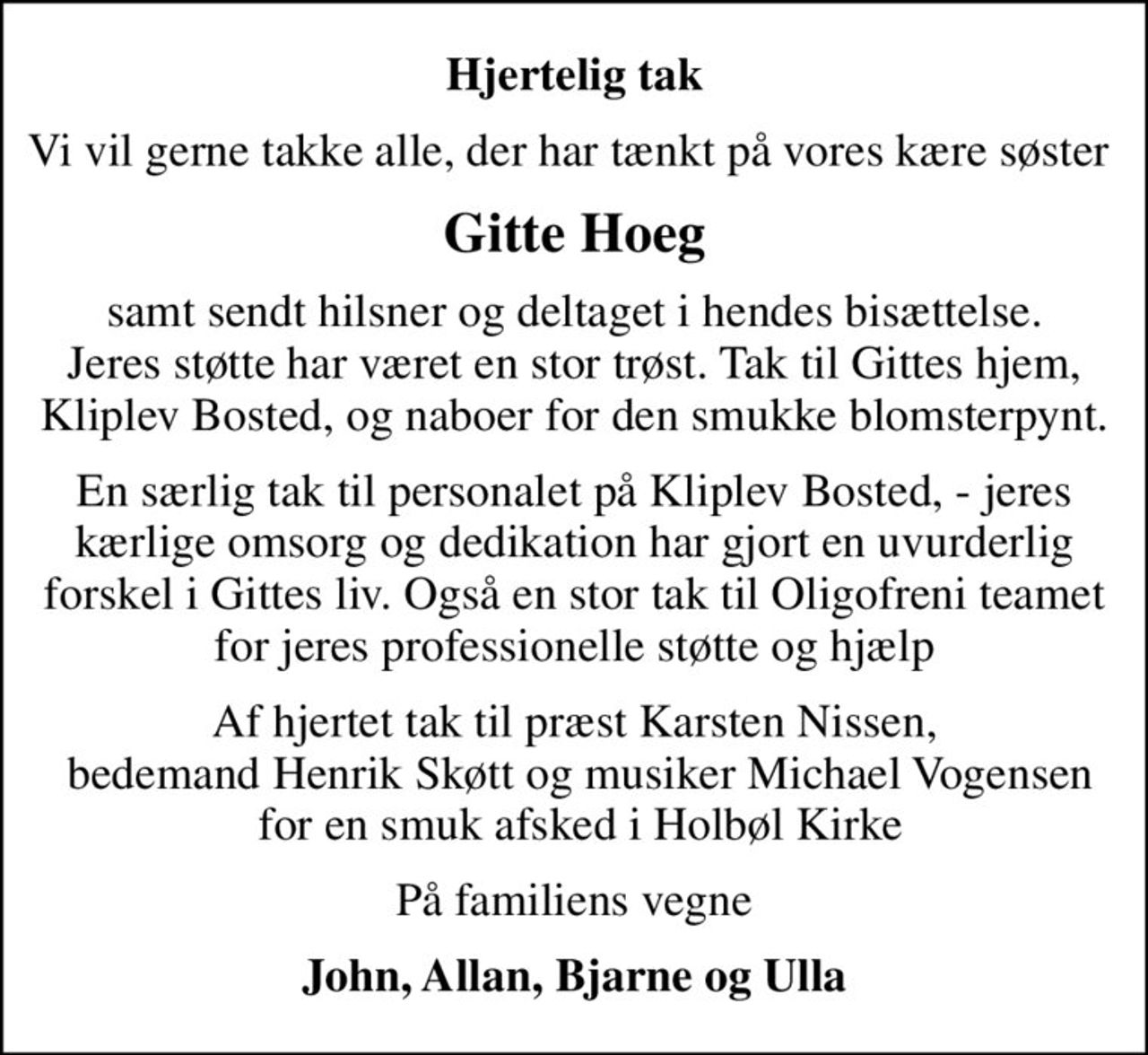 Hjertelig tak
Vi vil gerne takke alle, der har tænkt på vores kære søster 
Gitte Hoeg
samt sendt hilsner og deltaget i hendes bisættelse. Jeres støtte har været en stor trøst. Tak til Gittes hjem, Kliplev Bosted, og naboer for den smukke blomsterpynt.
En særlig tak til personalet på Kliplev Bosted, - jeres kærlige omsorg og dedikation har gjort en uvurderlig forskel i Gittes liv. Også en stor tak til Oligofreni teamet for jeres professionelle støtte og hjælp
Af hjertet tak til præst Karsten Nissen,  bedemand Henrik Skøtt og musiker Michael Vogensen  for en smuk afsked i Holbøl Kirke
På familiens vegne
John, Allan, Bjarne og Ulla