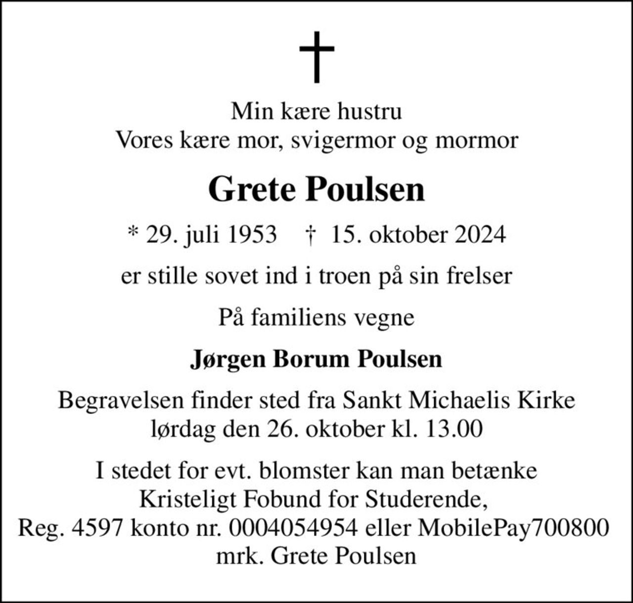 Min kære hustru Vores kære mor, svigermor og mormor
Grete Poulsen
* 29. juli 1953    ✝ 15. oktober 2024
er stille sovet ind i troen på sin frelser
På familiens vegne
Jørgen Borum Poulsen
Begravelsen finder sted fra Sankt Michaelis Kirke  lørdag den 26. oktober kl. 13.00 
I stedet for evt. blomster kan man betænke
					Kristeligt Forbund for Studerende 45970004054953mrk. Grete
					Poulsen