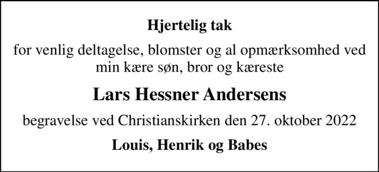 Hjertelig tak
for venlig deltagelse, blomster og al opmærksomhed ved min kære søn, bror og kæreste
Lars Hessner Andersens
begravelse ved Christianskirken den 27. oktober 2022
Louis, Henrik og Babes