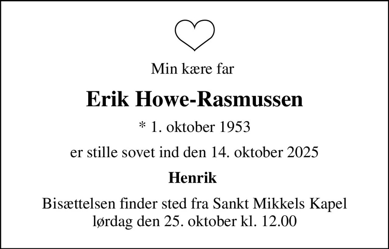 Min kære far 
Erik Howe-Rasmussen
* 1. oktober 1953
er stille sovet ind den 14. oktober 2025
Henrik 
Bisættelsen finder sted fra Sankt Mikkels Kapel  lørdag den 25. oktober kl. 12.00