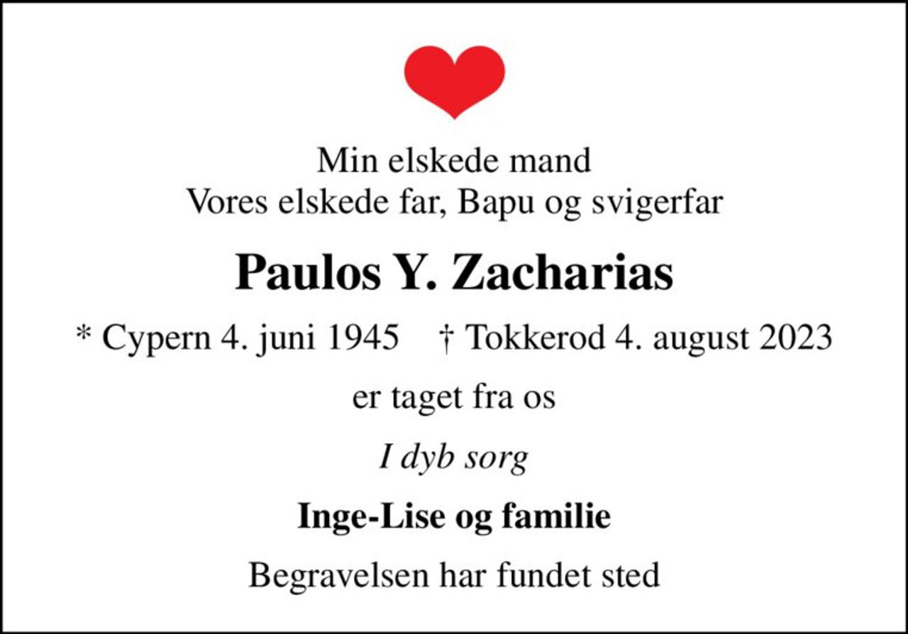 Min elskede mand Vores elskede far, Bapu og svigerfar
Paulos Y. Zacharias
* Cypern 4. juni 1945    ✝ Tokkerod 4. august 2023
er taget fra os
I dyb sorg
Inge-Lise og familie
Begravelsen har fundet sted