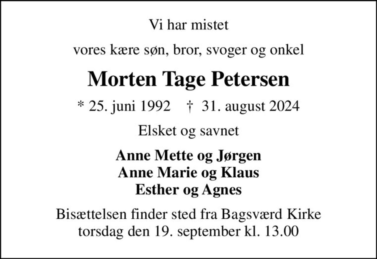 Vi har mistet
vores kære søn, bror, svoger og onkel
Morten Tage Petersen
* 25. juni 1992    ✝ 31. august 2024
Elsket og savnet
Anne Mette og Jørgen Anne Marie og Klaus Esther og Agnes
Bisættelsen finder sted fra Bagsværd Kirke  torsdag den 19. september kl. 13.00