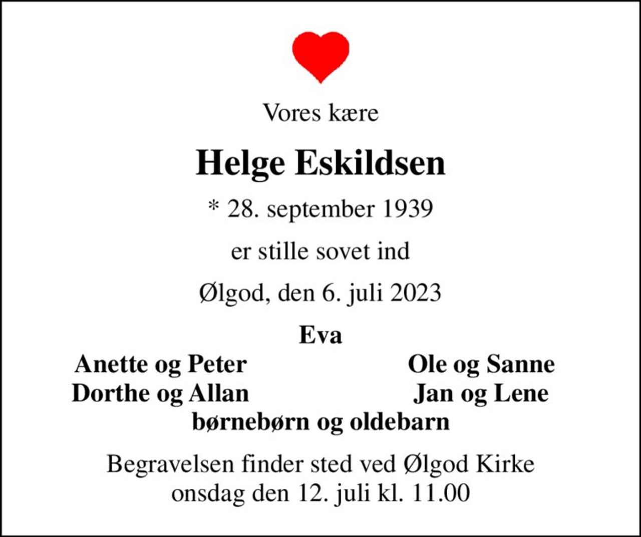 Vores kære
Helge Eskildsen
* 28. september 1939
er stille sovet ind
Ølgod, den 6. juli 2023
Eva
Anette og Peter
Ole og Sanne
Dorthe og Allan
Jan og Lene
Begravelsen finder sted ved Ølgod Kirke  onsdag den 12. juli kl. 11.00