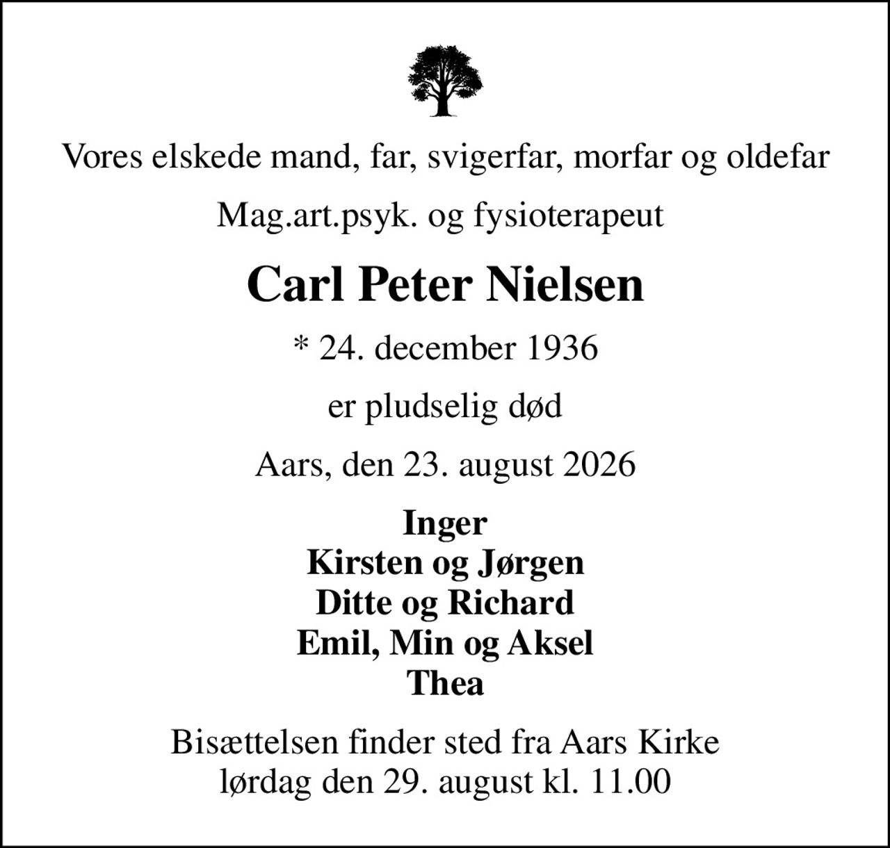 Vores elskede mand, far, svigerfar, morfar og oldefar
Mag.art.psyk. og fysioterapeut 
Carl Peter Nielsen
* 24. december 1936
er pludselig død
Aars, den 23. august 2026
Inger Kirsten og Jørgen Ditte og Richard Emil, Min og Aksel Thea
Bisættelsen finder sted fra Aars Kirke  lørdag den 29. august kl. 11.00