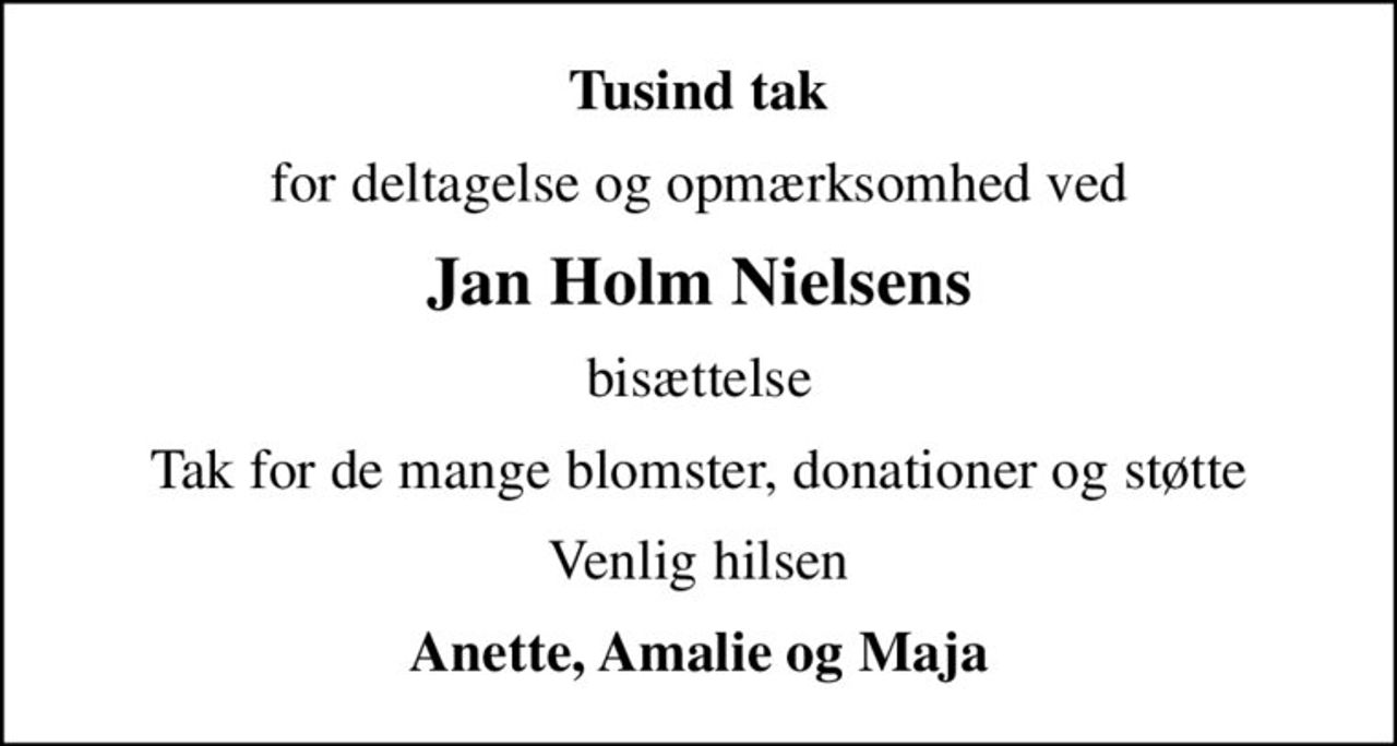 Tusind tak
for deltagelse og opmærksomhed ved
Jan Holm Nielsens
bisættelse
Tak for de mange blomster, donationer og støtte
Venlig hilsen
Anette, Amalie og Maja