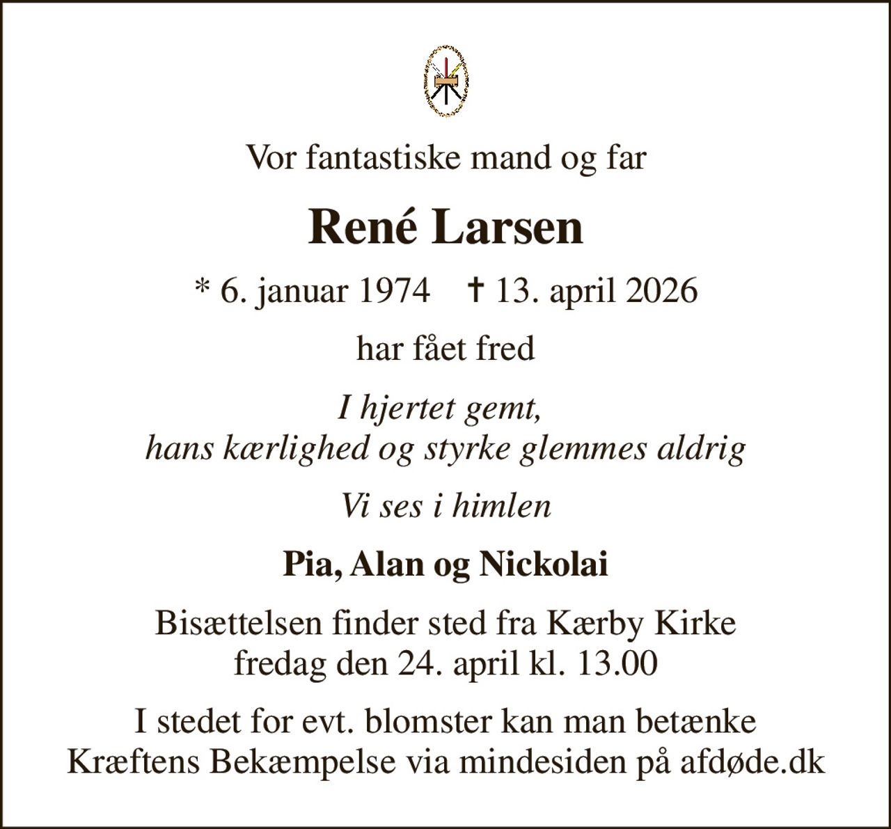Vor fantastiske mand og far
René Larsen
* 6. januar 1974    ✝ 13. april 2026
har fået fred
I hjertet gemt,  hans kærlighed og styrke glemmes aldrig
Vi ses i himlen
Pia, Alan og Nickolai
Bisættelsen finder sted fra Kærby Kirke  fredag den 24. april kl. 13.00 
I stedet for evt. blomster kan man betænke
					Kræftens Bekæmpelse via mindesiden på afdøde.dk