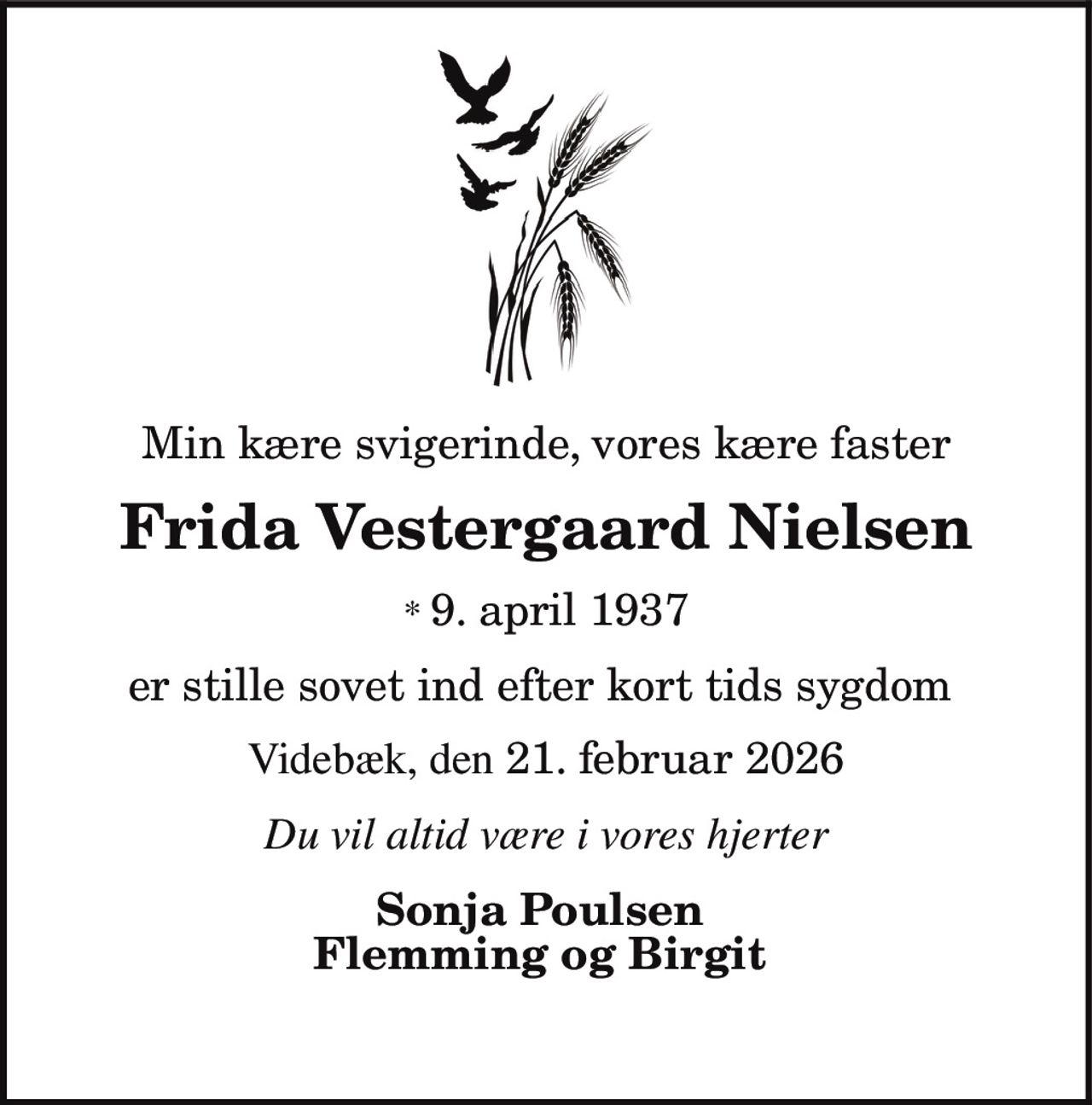 Min kære svigerinde, vores kære faster
Frida Vestergaard Nielsen
* 9. april 1937
er stille sovet ind efter kort tids sygdom
Videbæk, den 21. februar 2026
Du vil altid være i vores hjerter
Sonja Poulsen
Flemming og Birgit
