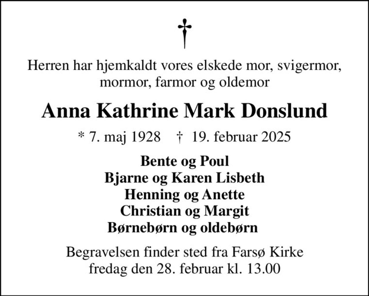 Herren har hjemkaldt vores elskede mor, svigermor, mormor, farmor og oldemor
Anna Kathrine Mark Donslund
* 7. maj 1928    ✝ 19. februar 2025
Bente og Poul Bjarne og Karen Lisbeth Henning og Anette Christian og Margit Børnebørn og oldebørn 
Begravelsen finder sted fra Farsø Kirke  fredag den 28. februar kl. 13.00