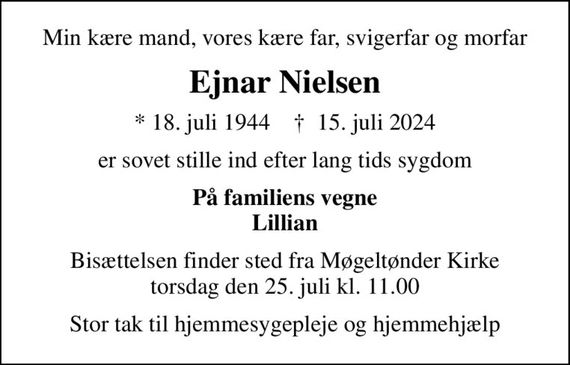 Min kære mand, vores kære far, svigerfar og morfar
Ejnar Nielsen
* 18. juli 1944    &#x271d; 15. juli 2024
er sovet stille ind efter lang tids sygdom
På familiens vegne Lillian
Bisættelsen finder sted fra Møgeltønder Kirke  torsdag den 25. juli kl. 11.00 
Stor tak til hjemmesygepleje og hjemmehjælp