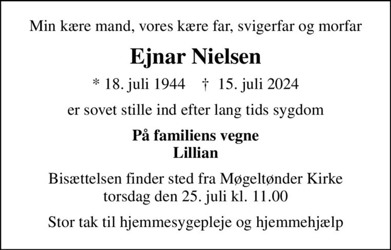 Min kære mand, vores kære far, svigerfar og morfar
Ejnar Nielsen
* 18. juli 1944    ✝ 15. juli 2024
er sovet stille ind efter lang tids sygdom
På familiens vegne Lillian
Bisættelsen finder sted fra Møgeltønder Kirke  torsdag den 25. juli kl. 11.00 
Stor tak til hjemmesygepleje og hjemmehjælp