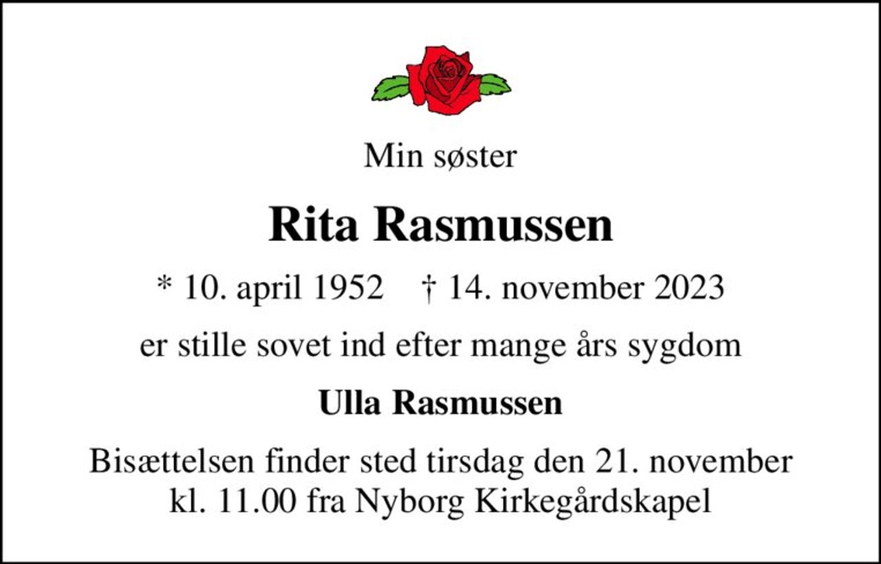 Min søster
Rita Rasmussen
* 10. april 1952    ✝ 14. november 2023
er stille sovet ind efter mange års sygdom
Ulla Rasmussen
Bisættelsen finder sted tirsdag den 21. november kl. 11.00 fra Nyborg Kirkegårdskapel