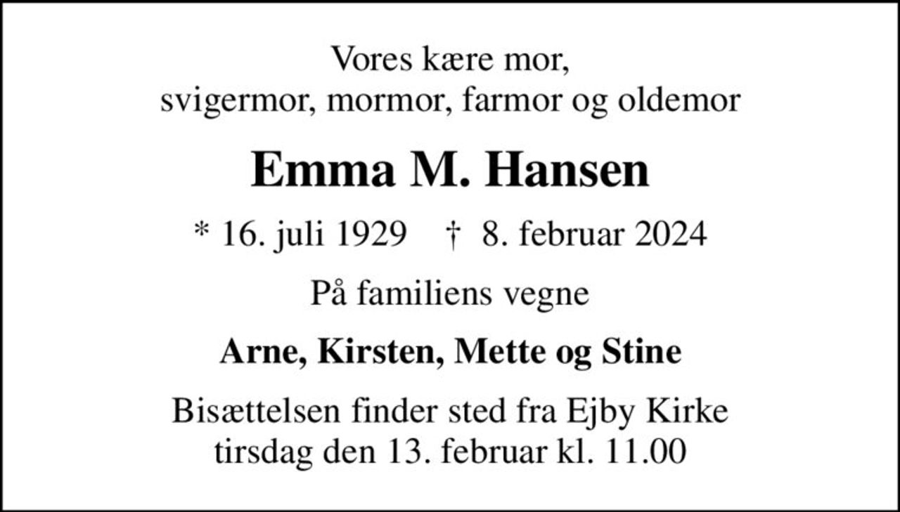Vores kære mor, svigermor, mormor, farmor og oldemor
Emma M. Hansen
* 16. juli 1929    ✝ 8. februar 2024
På familiens vegne
Arne, Kirsten, Mette og Stine
Bisættelsen finder sted fra Ejby Kirke  tirsdag den 13. februar kl. 11.00