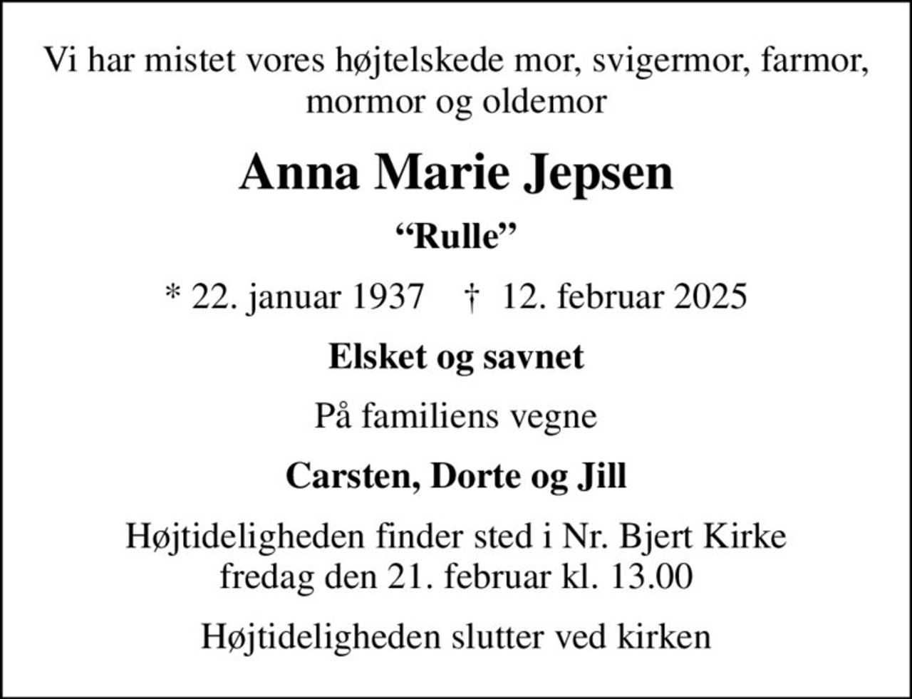 Vi har mistet vores højtelskede mor, svigermor, farmor, mormor og oldemor
Anna Marie Jepsen
Rulle
* 22. januar 1937    ✝ 12. februar 2025
Elsket og savnet
På familiens vegne
Carsten, Dorte og Jill
Højtideligheden finder sted i Nr. Bjert Kirke  fredag den 21. februar kl. 13.00 
Højtideligheden slutter ved kirken