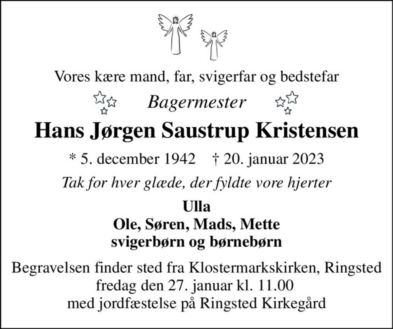 Vores kære mand, far, svigerfar og bedstefar 
Bagermester 
Hans Jørgen Saustrup Kristensen 
*​ 5. december 1942​    †​ 20. januar 2023 
Tak for hver glæde, der fyldte vore hjerter 
Ulla Ole, Søren, Mads, Mette svigerbørn og børnebørn 
Begravelsen finder sted fra Klostermarkskirken, Ringsted fredag den 27. januar kl. 11.00  med jordfæstelse på Ringsted Kirkegård
