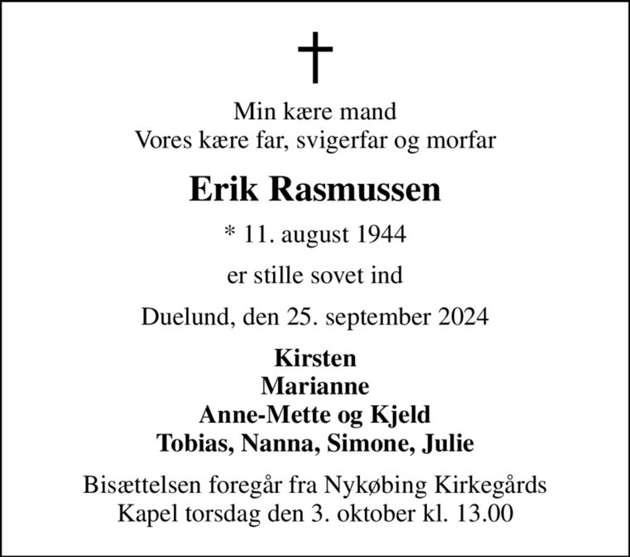 Min kære mand Vores kære far, svigerfar og morfar
Erik Rasmussen
* 11. august 1944
er stille sovet ind
Duelund, den 25. september 2024
Kirsten Marianne Anne-Mette og Kjeld Tobias, Nanna, Simone, Julie
Bisættelsen foregår fra Nykøbing Kirkegårds Kapel  torsdag den 3. oktober kl. 13.00