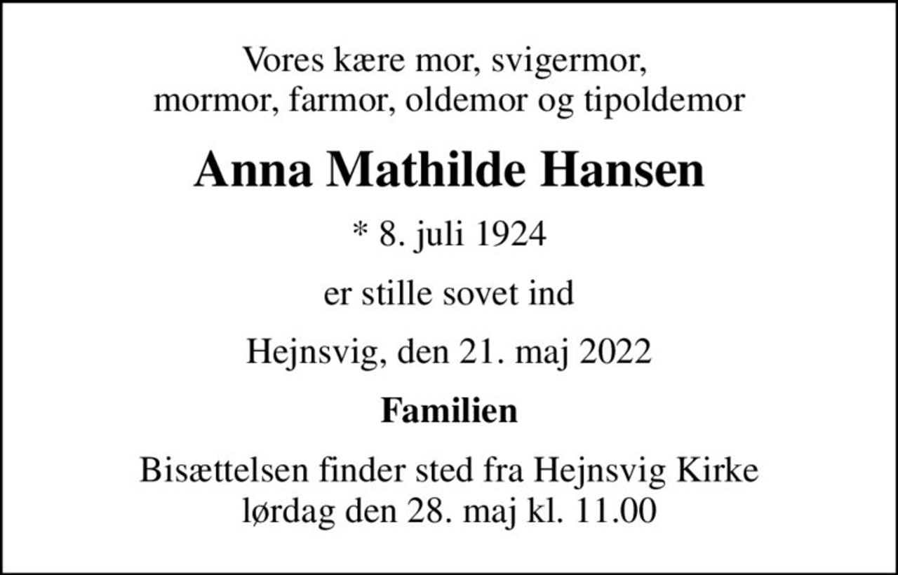 Vores kære mor, svigermor,  mormor, farmor, oldemor og tipoldemor
Anna Mathilde Hansen
* 8. juli 1924
er stille sovet ind
Hejnsvig, den 21. maj 2022
Familien
Bisættelsen finder sted fra Hejnsvig Kirke  lørdag den 28. maj kl. 11.00