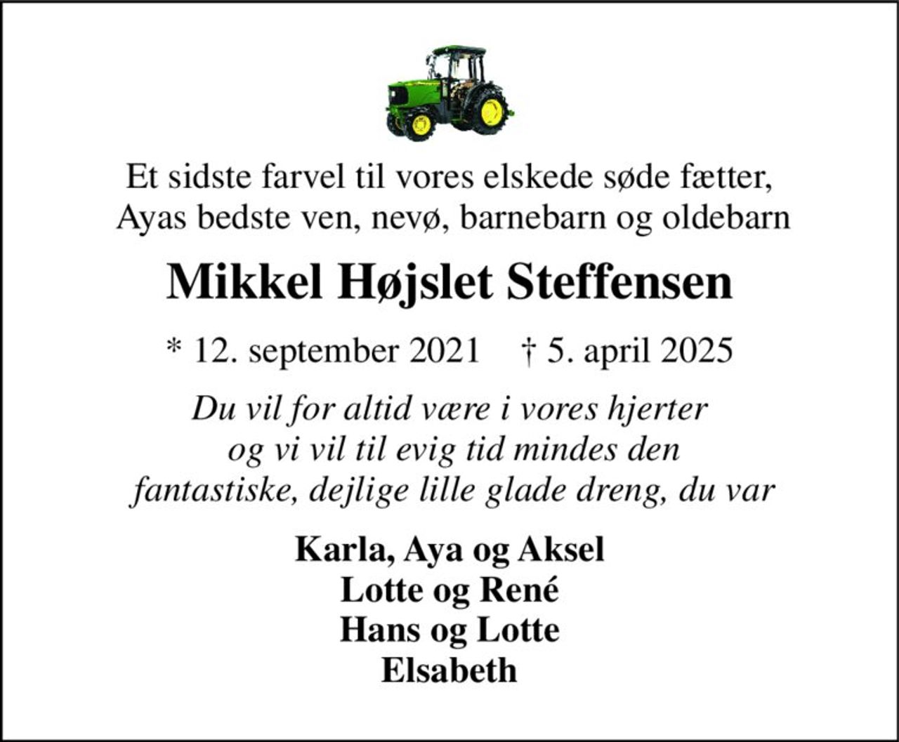 Et sidste farvel til vores elskede søde fætter,  Ayas bedste ven, nevø, barnebarn og oldebarn 
Mikkel Højslet Steffensen 
*​ 12. september 2021​    †​ 5. april 2025 
Du vil for altid være i vores hjerter  og vi vil til evig tid mindes den  fantastiske, dejlige lille glade dreng, du var 
Karla, Aya og Aksel Lotte og René Hans og Lotte Elsabeth