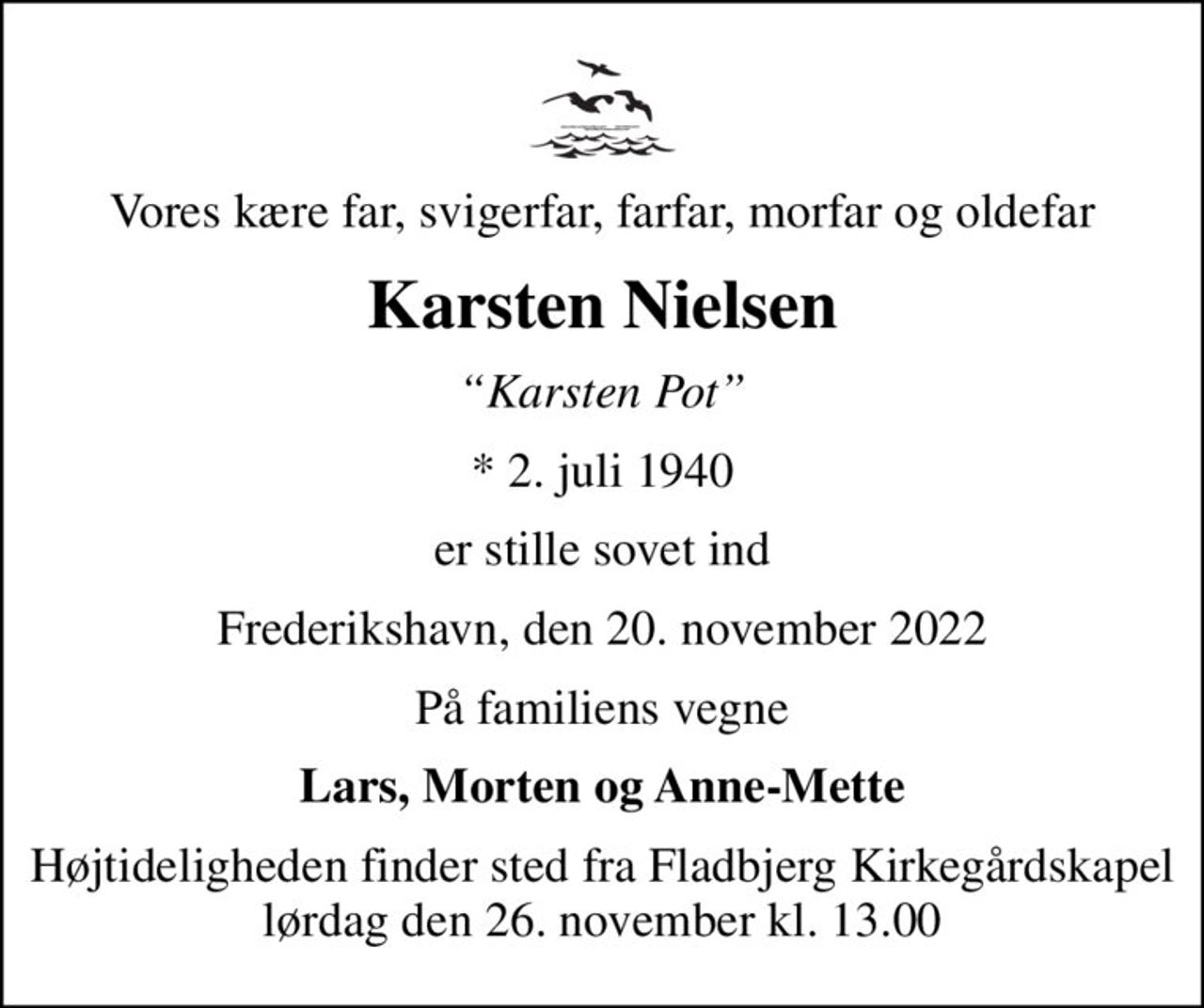 Vores kære far, svigerfar, farfar, morfar og oldefar
Karsten Nielsen
Karsten Pot
* 2. juli 1940
er stille sovet ind
Frederikshavn, den 20. november 2022
På familiens vegne
Lars, Morten og Anne-Mette
Højtideligheden finder sted fra Fladbjerg Kirkegårdskapel  lørdag den 26. november kl. 13.00