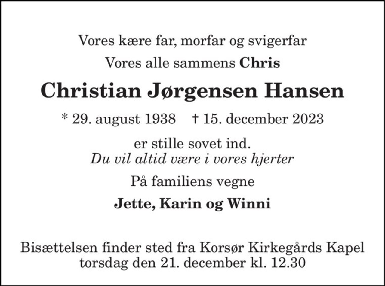 Vores kære far, morfar og svigerfar 
Vores alle sammens Chris 
Christian Jørgensen Hansen 
*​ 29. august 1938​    ✝​ 15. december 2023 
er stille sovet ind. Du vil altid være i vores hjerter 
På familiens vegne 
Jette, Karin og Winni 
Bisættelsen​ finder sted fra Korsør Kirkegårds Kapel​ torsdag den 21. december​ kl. 12.30