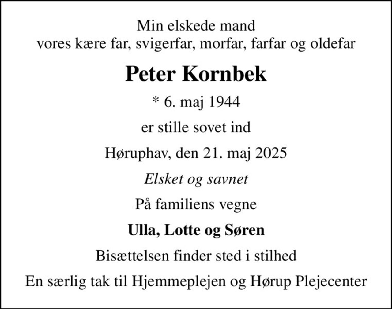 Min elskede mand vores kære far, svigerfar, morfar, farfar og oldefar
Peter Kornbek
* 6. maj 1944
er stille sovet ind
Høruphav, den 21. maj 2025
Elsket og savnet
På familiens vegne
Ulla, Lotte og Søren
Bisættelsen finder sted i stilhed
En særlig tak til Hjemmeplejen og Hørup Plejecenter