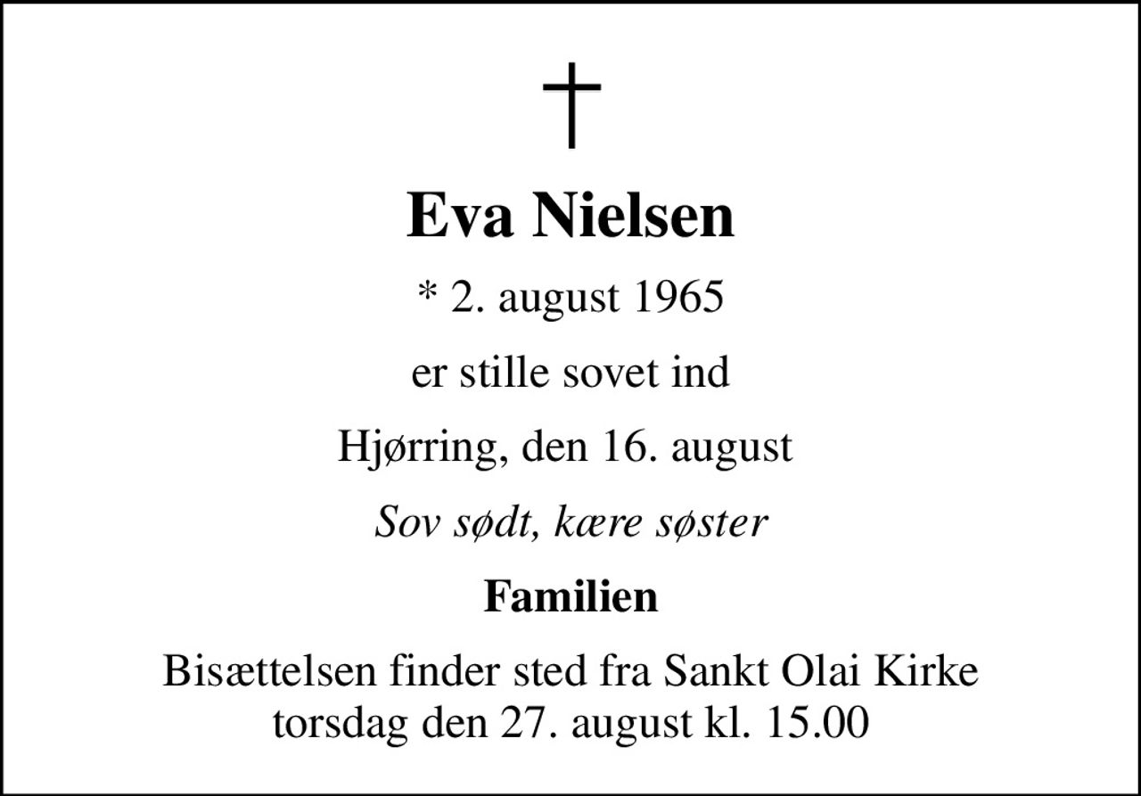 Eva Nielsen
* 2. august 1965
er stille sovet ind
Hjørring, den 16. august 
Sov sødt, kære søster
Familien
Bisættelsen finder sted fra Sankt Olai Kirke  torsdag den 27. august kl. 15.00