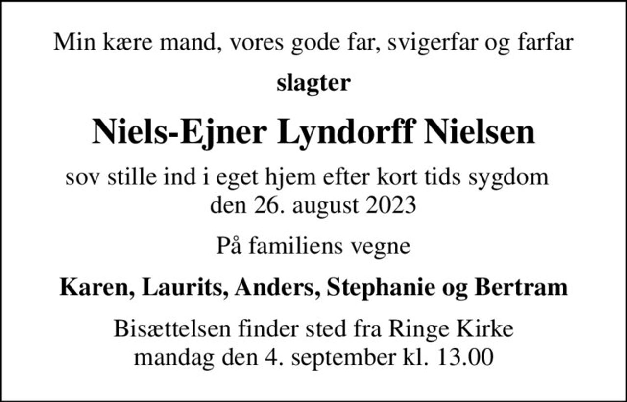 Min kære mand, vores gode far, svigerfar og farfar
slagter
Niels-Ejner Lyndorff Nielsen
sov stille ind i eget hjem efter kort tids sygdom   den 26. august 2023
På familiens vegne
Karen, Laurits, Anders, Stephanie og Bertram
Bisættelsen finder sted fra Ringe Kirke  mandag den 4. september kl. 13.00