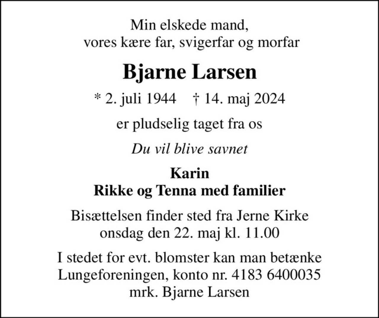 Min elskede mand,  vores kære far, svigerfar og morfar
Bjarne Larsen
* 2. juli 1944    ✝ 14. maj 2024
er pludselig taget fra os
Du vil blive savnet
Karin Rikke og Tenna med familier
Bisættelsen finder sted fra Jerne Kirke  onsdag den 22. maj kl. 11.00 
I stedet for evt. blomster kan man betænke
					Lungeforeningen kontonr.41836400035mrk. Bjarne
					Larsen