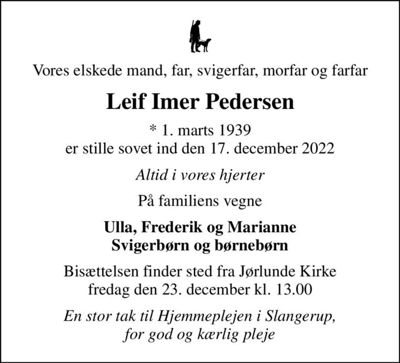Vores elskede mand, far, svigerfar, morfar og farfar
Leif Imer Pedersen
* 1. marts 1939 er stille sovet ind den 17. december 2022
Altid i vores hjerter
På familiens vegne
Ulla, Frederik og Marianne Svigerbørn og børnebørn
Bisættelsen finder sted fra Jørlunde Kirke  fredag den 23. december kl. 13.00 
En stor tak til Hjemmeplejen i Slangerup, for god og kærlig pleje
