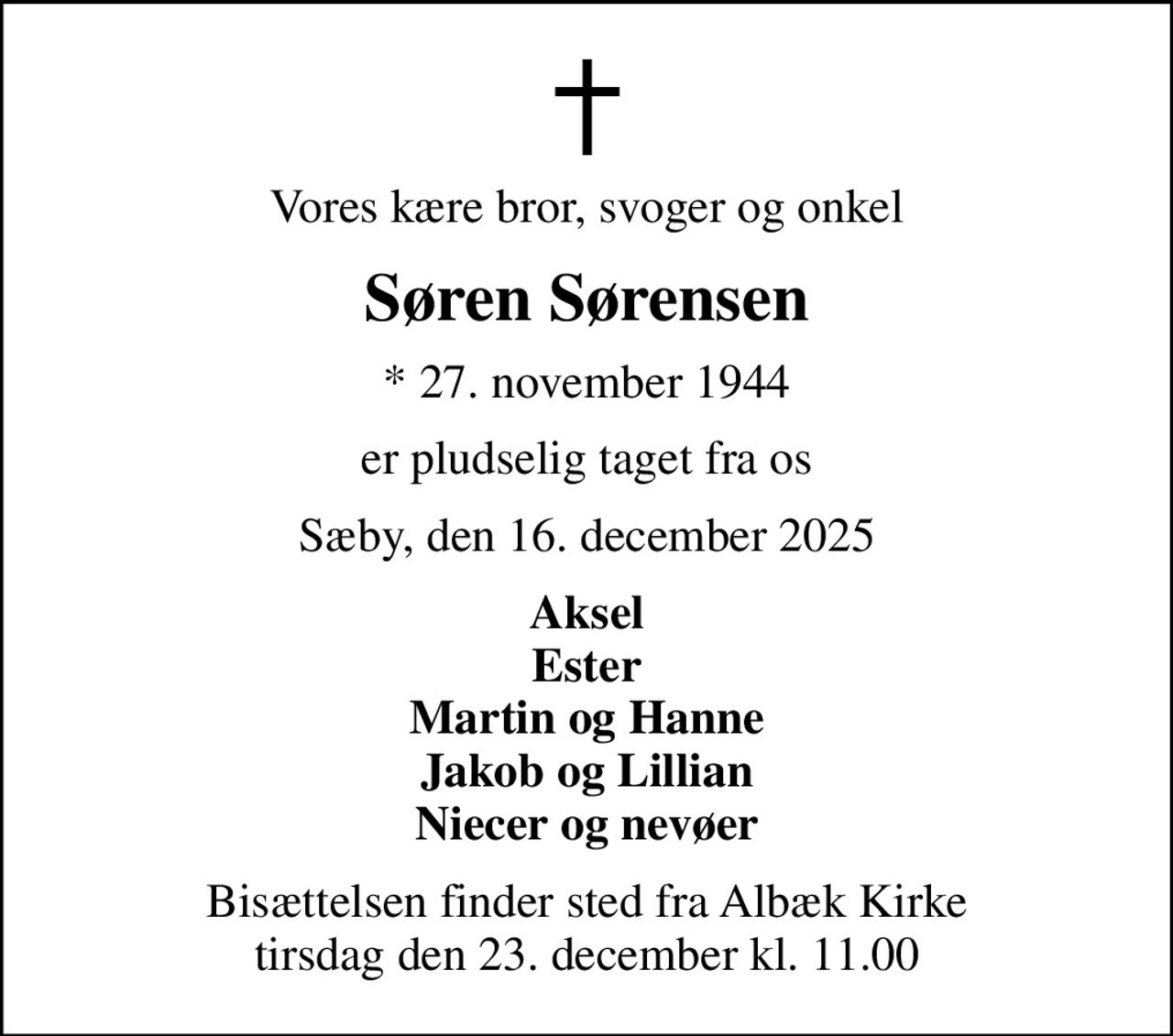 Vores kære bror, svoger og onkel
Søren Sørensen
* 27. november 1944
er pludselig taget fra os
Sæby, den 16. december 2025
Aksel Ester Martin og Hanne Jakob og Lillian Niecer og nevøer
Bisættelsen finder sted fra Albæk Kirke  tirsdag den 23. december kl. 11.00