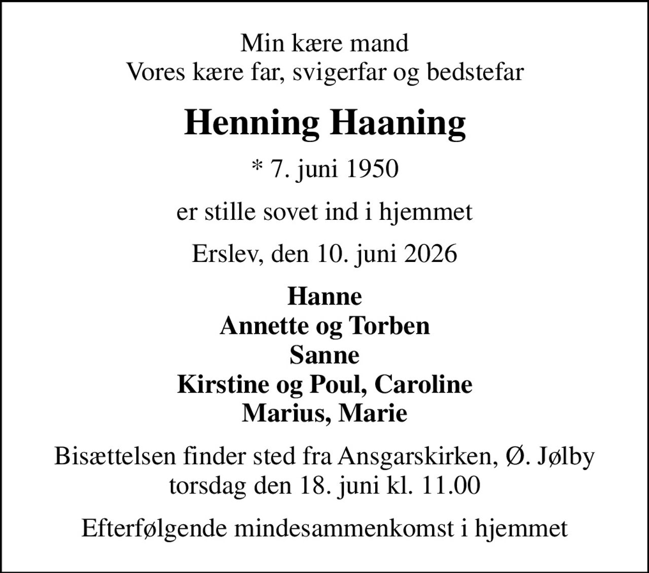 Min kære mand Vores kære far, svigerfar og bedstefar
Henning Haaning
* 7. juni 1950
er stille sovet ind i hjemmet
Erslev, den 10. juni 2026
Hanne Annette og Torben Sanne Kirstine og Poul, Caroline Marius, Marie
Bisættelsen finder sted fra Ansgarskirken, Ø. Jølby torsdag den 18. juni kl. 11.00
Efterfølgende mindesammenkomst i hjemmet