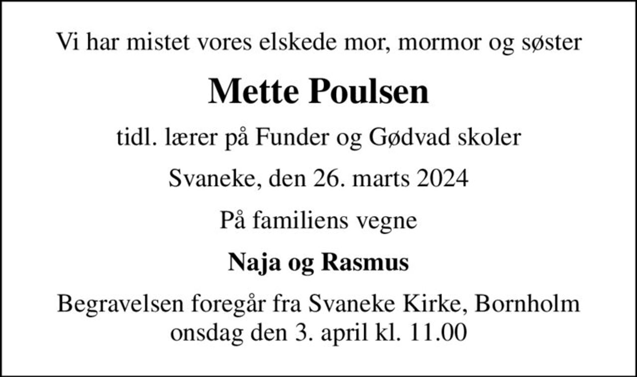 Vi har mistet vores elskede mor, mormor og søster
Mette Poulsen
tidl. lærer på Funder og Gødvad skoler
Svaneke, den 26. marts 2024
På familiens vegne
Naja og Rasmus
Begravelsen foregår fra Svaneke Kirke, Bornholm onsdag den 3. april kl. 11.00
