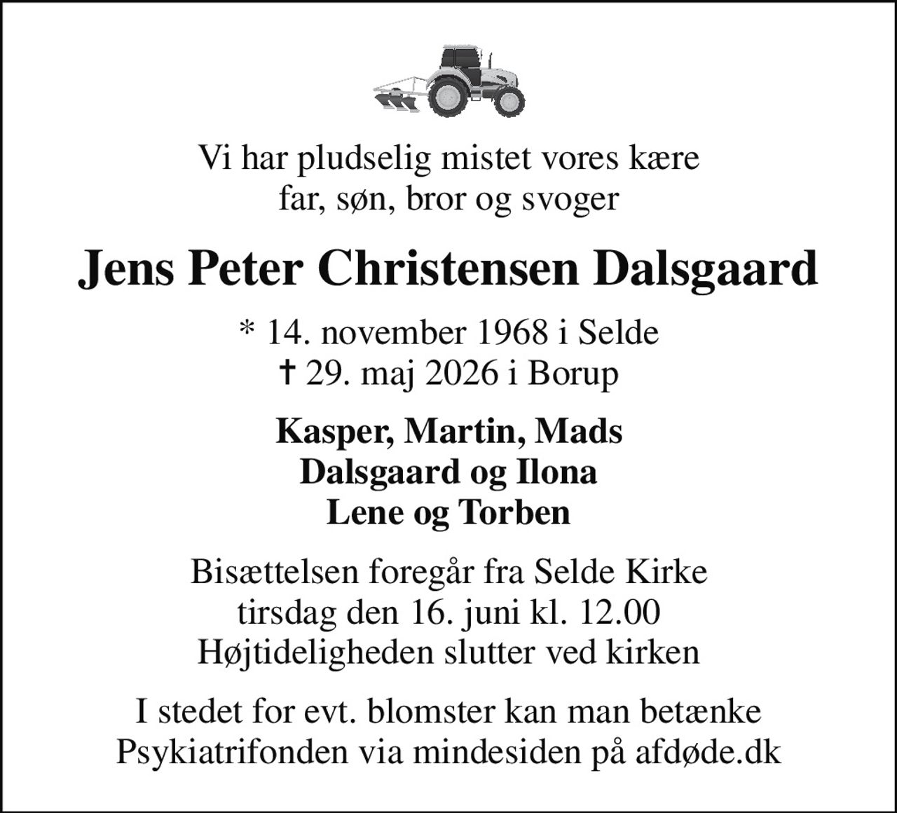 Vi har pludselig mistet vores kære far, søn, bror og svoger
Jens Peter Christensen Dalsgaard
* 14. november 1968 i Selde
						✝ 29. maj 2026 i Borup
Kasper, Martin, Mads Dalsgaard og Ilona Lene og Torben
Bisættelsen foregår fra Selde Kirke  tirsdag den 16. juni kl. 12.00  Højtideligheden slutter ved kirken
I stedet for evt. blomster kan man betænke
					Psykiatrifonden via mindesiden på afdøde.dk