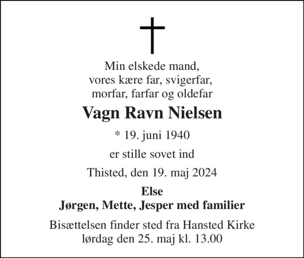 Min elskede mand, vores kære far, svigerfar,  morfar, farfar og oldefar 
Vagn Ravn Nielsen 
*​ 19. juni 1940 
er stille sovet ind 
Thisted, den 19. maj 2024 
Else Jørgen, Mette, Jesper med familier 
Bisættelsen​ finder sted fra Hansted Kirke​ lørdag den 25. maj​ kl. 13.00