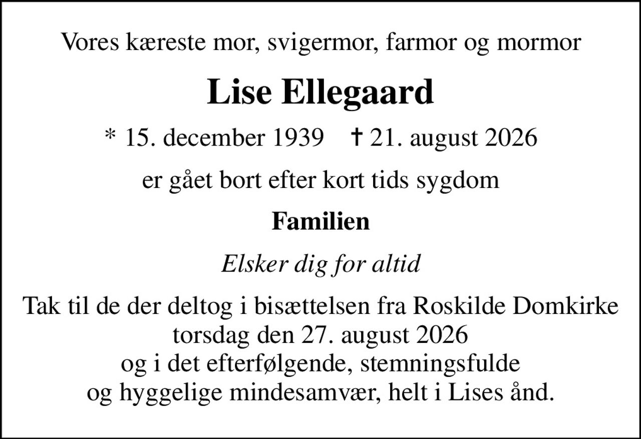 Vores kæreste mor, svigermor, farmor og mormor
Lise Ellegaard
* 15. december 1939    ✝ 21. august 2026
er gået bort efter kort tids sygdom
Familien
Elsker dig for altid
Tak til de der deltog i bisættelsen fra Roskilde Domkirke torsdag den 27. august 2026 og i det efterfølgende, stemningsfulde og hyggelige mindesamvær, helt i Lises ånd.