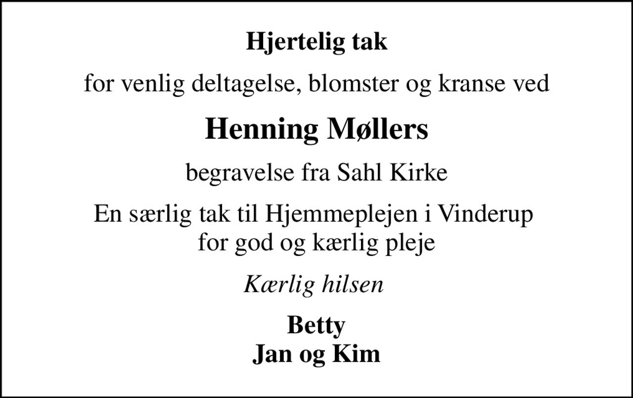 Hjertelig tak
for venlig deltagelse, blomster og kranse ved
Henning Møllers
begravelse fra Sahl Kirke
En særlig tak til Hjemmeplejen i Vinderup   for god og kærlig pleje 
Kærlig hilsen 
Betty Jan og Kim